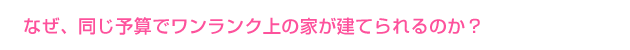 なぜ、同じ予算でワンランク上の家が建てられるのか？